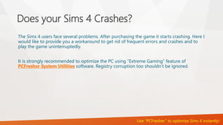 Does your Sims 4 Crashes? 
The Sims 4 users face several problems. After purchasing the game it starts crashing. Here I 
would like to provide you a workaround to get rid of frequent errors and crashes and to 
play the game uninterruptedly. 
It is strongly recommended to optimize the PC using “Extreme Gaming” feature of 
PCFresher System Utilities software. Registry corruption too shouldn’t be ignored. 
Use “PCFresher” to optimize Sims 4 instantly! 
 