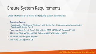 Ensure System Requirements 
Check whether your PC meets the following system requirements: 
• Operating System: 
Windows 8.1/ Windows 8/ Windows 7 with Service Pack 1/ Windows Vista Service Pack 2/ 
Windows XP Service Pack 3 
• Processor: Intel Core 2 Duo 1.8 GHz/ Intel GMA X4500/ ATI Radeon X1300 
• GPU: Intel GMA X4500/ NVIDIA GeForce 6600/ ATI Radeon X1300 
• Microsoft Visual Crystal Reports 
• Free Hard Disk Space: 9 GB 
Use “PCFresher” to optimize Sims 4 instantly! 
 