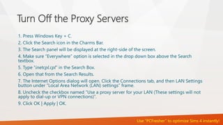 Turn Off the Proxy Servers 
1. Press Windows Key + C. 
2. Click the Search icon in the Charms Bar. 
3. The Search panel will be displayed at the right-side of the screen. 
4. Make sure “Everywhere” option is selected in the drop down box above the Search 
textbox. 
5. Type “inetcpl.cpl” in the Search Box. 
6. Open that from the Search Results. 
7. The Internet Options dialog will open. Click the Connections tab, and then LAN Settings 
button under “Local Area Network (LAN) settings” frame. 
8. Uncheck the checkbox named “Use a proxy server for your LAN (These settings will not 
apply to dial-up or VPN connections)”. 
9. Click OK | Apply | OK. 
Use “PCFresher” to optimize Sims 4 instantly! 
 