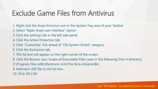 Exclude Game Files from Antivirus 
1. Right click the Avast Antivirus icon in the System Tray area of your Taskbar. 
2. Select “Open Avast user interface” option. 
3. Click the Settings tab in the left side panel. 
4. Click the Active Protection tab. 
5. Click “Customize” link ahead of “File System Shield” category. 
6. Click the Exclusions tab. 
7. The list box will appear on the right-corner of the screen. 
8. Click the Browse icon; locate all Executable Files (.exe) in the following Sims 4 directory: 
C:Program Files (x86)Electronic ArtsThe Sims 4GameBin 
9. Add each .EXE file to the list box. 
10. Click OK | OK. 
Use “PCFresher” to optimize Sims 4 instantly! 
 