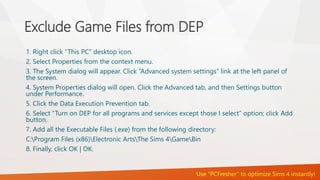 Exclude Game Files from DEP 
1. Right click “This PC” desktop icon. 
2. Select Properties from the context menu. 
3. The System dialog will appear. Click “Advanced system settings” link at the left panel of 
the screen. 
4. System Properties dialog will open. Click the Advanced tab, and then Settings button 
under Performance. 
5. Click the Data Execution Prevention tab. 
6. Select “Turn on DEP for all programs and services except those I select” option; click Add 
button. 
7. Add all the Executable Files (.exe) from the following directory: 
C:Program Files (x86)Electronic ArtsThe Sims 4GameBin 
8. Finally, click OK | OK. 
Use “PCFresher” to optimize Sims 4 instantly! 
 
