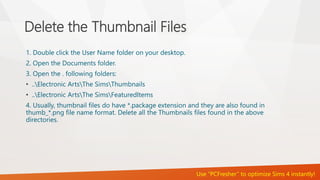 Delete the Thumbnail Files 
1. Double click the User Name folder on your desktop. 
2. Open the Documents folder. 
3. Open the . following folders: 
• ..Electronic ArtsThe SimsThumbnails 
• ..Electronic ArtsThe SimsFeaturedItems 
4. Usually, thumbnail files do have *.package extension and they are also found in 
thumb_*.png file name format. Delete all the Thumbnails files found in the above 
directories. 
Use “PCFresher” to optimize Sims 4 instantly! 
 