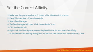 Set the Correct Affinity 
1. Make sure the game window isn’t closed while following this process. 
2. Press Windows Key + X simultaneously. 
3. Select Task Manager. 
4. The Task Manager will open. Click “More details” icon. 
5. Click the Details tab. 
6. Right click the Sims 4 game process displayed in the list, and select Set affinity. 
7. In the new Process Affinity dialog box, uncheck all checkboxes and then click OK | Close. 
Use “PCFresher” to optimize Sims 4 instantly! 
