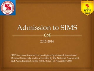 2012-2014



SIMS is a constituent of the prestigious Symbiosis International
Deemed University and is accredited by the National Assessment
and Accreditation Council (of the UGC) in November 2008
 