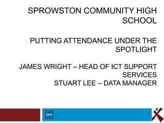 SPROWSTON COMMUNITY HIGH SCHOOL
PUTTING ATTENDANCE UNDER THE
SPOTLIGHT

JAMES WRIGHT – HEAD OF ICT SUPPORT
SERVICES
STUART LEE – DATA MANAGER

 