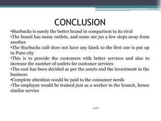 CONCLUSION
6 of 6
?Starbucks is surely the better brand in comparison to its rival
?The brand has many outlets, and some are jus a few steps away form
another
?The Starbucks caf does not have any kiosk so the first one is put up
in Pune city
?This is to provide the customers with better services and also to
increase the number of outlets for customer services
?The cost has been decided as per the assets and the investment in the
business
?Complete attention would be paid to the consumer needs
?The employee would be trained just as a worker in the branch, hence
similar service
 