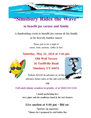 “Simsbury Rides the Wave”
       to benefit joe caruso and family

A fundraising event to benefit joe caruso & his family
              as he bravely battles cancer

                 Please join us for a night of
             music, food, auctions, raffles & fun!


       Saturday, May 22, 2010 at 7:00 pm
                   Old Well Tavern
                  20 Tariffville Road
                 Simsbury CT 06070

           Tickets $20.00 in advance or at the door
         advance ticket sales at the old well tavern
                               OR
Call uncle jimmy escudero in granby, ct at (860) 653-1236

                    2 bands performing live:
      steve piper and the roadhouse band & the rust farmers


         Live auction at 9:00 pm - Bid on:
                     *patriots vip experience
            *dinner for 6 prepared by chef bobby flay
 