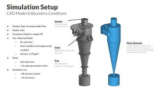 Simulation Setup
CAD Model & Boundary Conditions
Outlet
Pressure Outlet
0 Gauge Pressure
Flow Domain
The ﬂow domain / volume is the
inverse of the solid components of
the separator. Can be automatically
extracted within SimScale
Inlet
Volumetric ﬂow rate
0.3 m3
/s
Gas
Air with dust
Density: 1.19 Kg/m³
● Analysis Type: Incompressible Flow
● Steady-state
● Turbulence Model: k-omega SST
● Gas / Material Model
○ Air with dust
○ Dust modeled as homogeneously
resolved
○ Density: 1.19 kg/m³
● Mesh:
○ Hex-dominant
○ ~1m cells, generated in 9min
● Simulation run:
○ ~40 minutes runtime
○ ~12 core hours
 