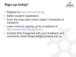 Sign-up today! Register at  www.simschool.org Select student registration.  From the drop down menu select “University of Canberra” Learn more by signing up for a webinar at  http://simschool.org/ webinars Contact Rob Fitzgerald with your feedback and comments robert.fitzgerald@canberra.edu.au 