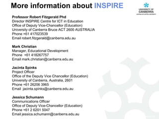 More information about  INSPIRE Professor Robert Fitzgerald Phd Director INSPIRE Centre for ICT in Education Office of Deputy Vice-Chancellor (Education) University of Canberra Bruce ACT 2600 AUSTRALIA Phone +61 417023539 Email robert.fitzgerald@canberra.edu.au Mark Christian Manager, Educational Development Phone  +61 418267757 Email mark.christian@canberra.edu.au    Jacinta Spinks Project Officer Office of the Deputy Vice Chancellor (Education) University of Canberra, Australia, 2601 Phone +61 26206 3965 Email  jacinta.spinks@canberra.edu.au Jessica Schumann Communications Officer Office of Deputy Vice-Chancellor (Education) Phone +61 2 6201 5047  Email jessica.schumann@canberra.edu.au   