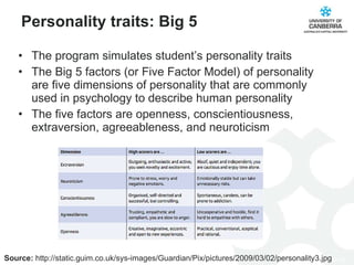 Personality traits: Big 5 The program simulates student’s personality traits The Big 5 factors (or Five Factor Model) of personality are five dimensions of personality that are commonly used in psychology to describe human personality The five factors are openness, conscientiousness, extraversion, agreeableness, and neuroticism  Source:  http://static.guim.co.uk/sys-images/Guardian/Pix/pictures/2009/03/02/personality3.jpg 