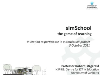 simSchool the game of teaching Professor Robert Fitzgerald INSPIRE: Centre for ICT in Education University of Canberra Invitation to participate in a simulation project 3 October 2011 