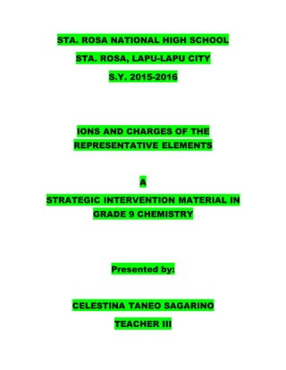 STA. ROSA NATIONAL HIGH SCHOOL
STA. ROSA, LAPU-LAPU CITY
S.Y. 2015-2016
IONS AND CHARGES OF THE
REPRESENTATIVE ELEMENTS
A
STRATEGIC INTERVENTION MATERIAL IN
GRADE 9 CHEMISTRY
Presented by:
CELESTINA TANEO SAGARINO
TEACHER III
 