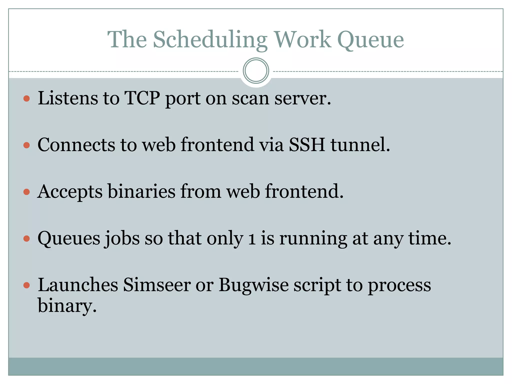 The Scheduling Work Queue

 Listens to TCP port on scan server.

 Connects to web frontend via SSH tunnel.

 Accepts binaries from web frontend.

 Queues jobs so that only 1 is running at any time.

 Launches Simseer or Bugwise script to process
 binary.
 