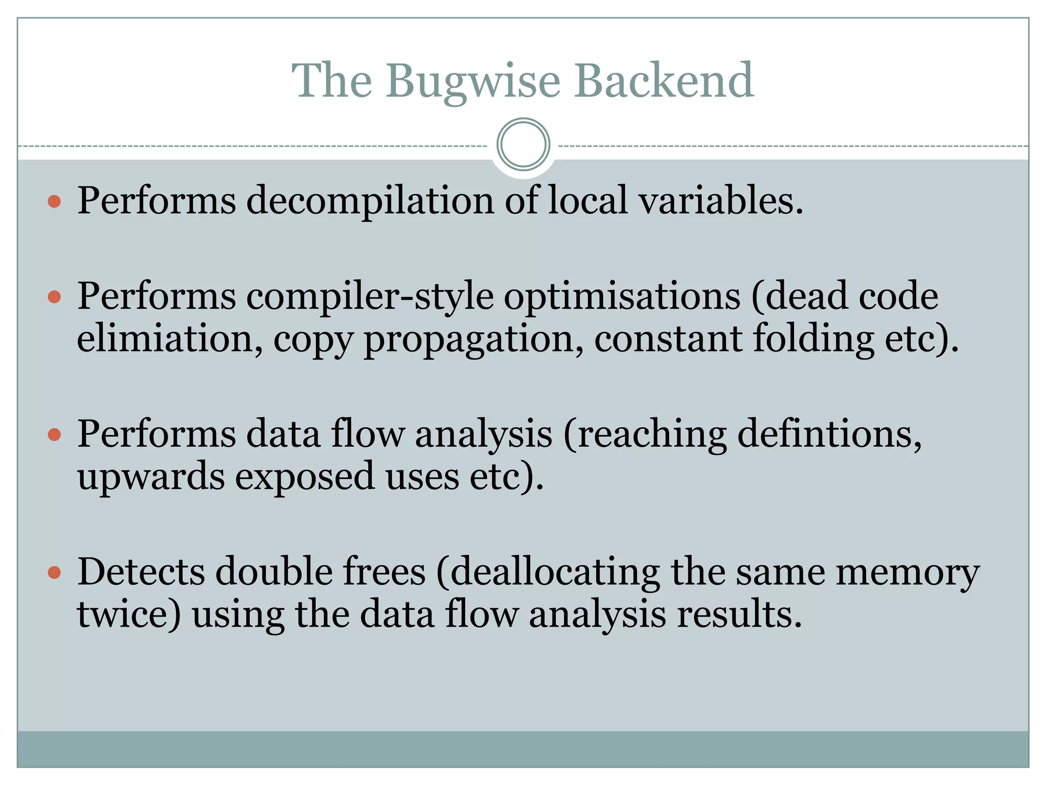 The Bugwise Backend

 Performs decompilation of local variables.

 Performs compiler-style optimisations (dead code
 elimiation, copy propagation, constant folding etc).

 Performs data flow analysis (reaching defintions,
 upwards exposed uses etc).

 Detects double frees (deallocating the same memory
 twice) using the data flow analysis results.
 