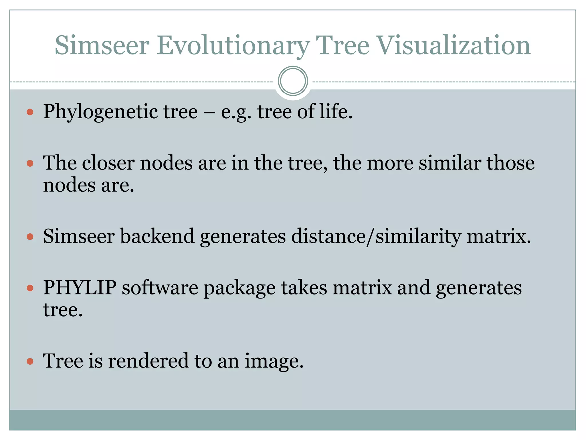 Simseer Evolutionary Tree Visualization

 Phylogenetic tree – e.g. tree of life.

 The closer nodes are in the tree, the more similar those
  nodes are.

 Simseer backend generates distance/similarity matrix.

 PHYLIP software package takes matrix and generates
  tree.

 Tree is rendered to an image.
 