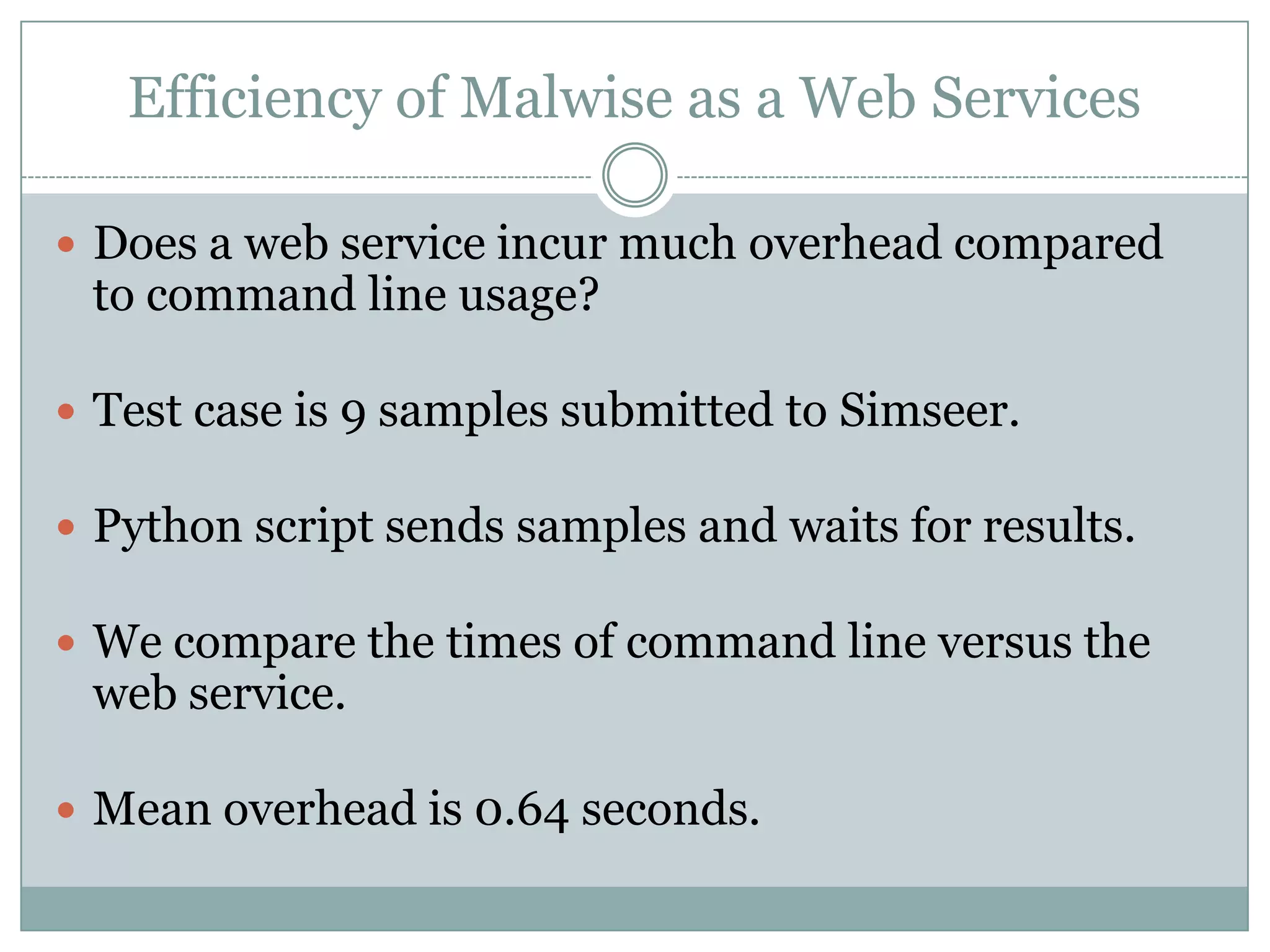 Efficiency of Malwise as a Web Services

 Does a web service incur much overhead compared
 to command line usage?

 Test case is 9 samples submitted to Simseer.

 Python script sends samples and waits for results.

 We compare the times of command line versus the
 web service.

 Mean overhead is 0.64 seconds.
 