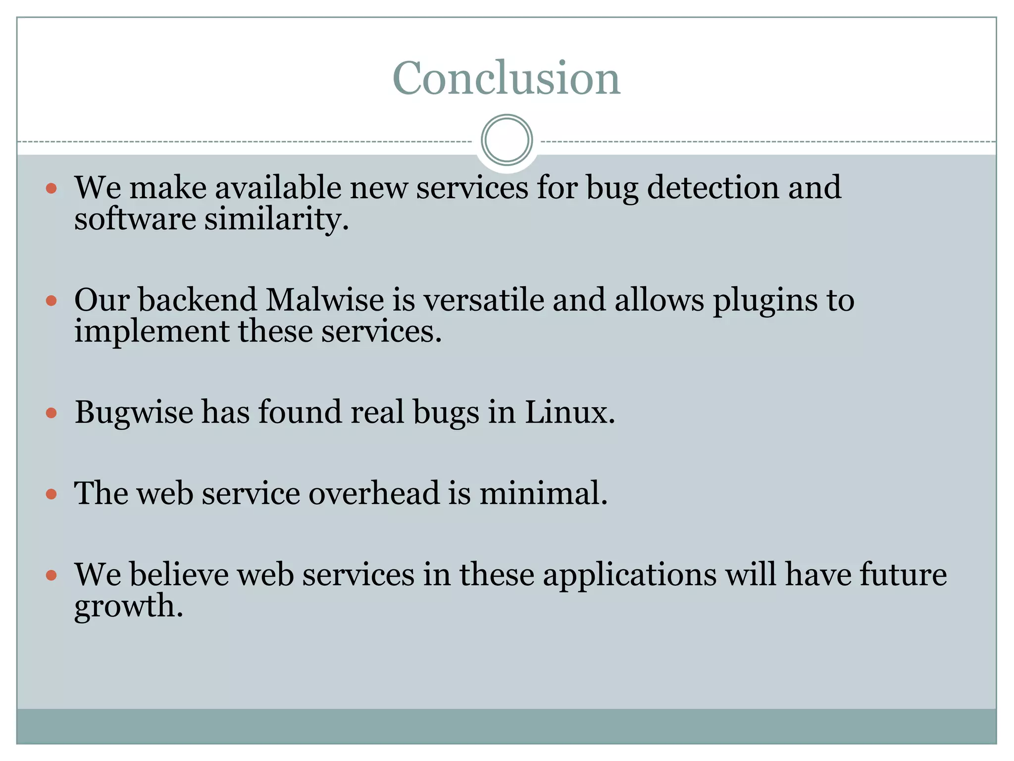 Conclusion

 We make available new services for bug detection and
  software similarity.

 Our backend Malwise is versatile and allows plugins to
  implement these services.

 Bugwise has found real bugs in Linux.

 The web service overhead is minimal.

 We believe web services in these applications will have future
  growth.
 