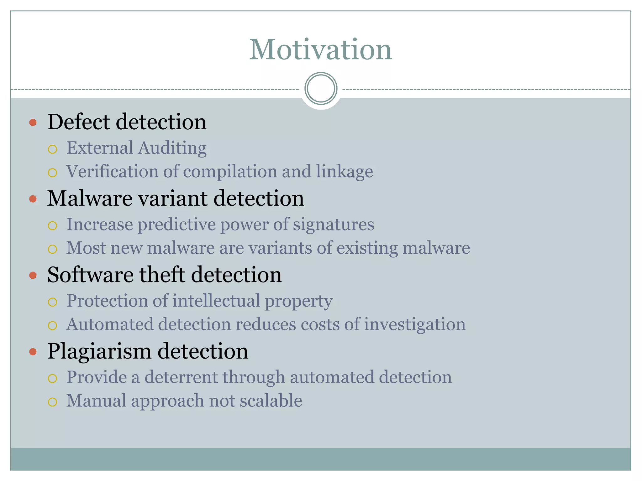 Motivation

 Defect detection
    External Auditing
    Verification of compilation and linkage
 Malware variant detection
    Increase predictive power of signatures
    Most new malware are variants of existing malware
 Software theft detection
    Protection of intellectual property
    Automated detection reduces costs of investigation
 Plagiarism detection
    Provide a deterrent through automated detection
    Manual approach not scalable
 