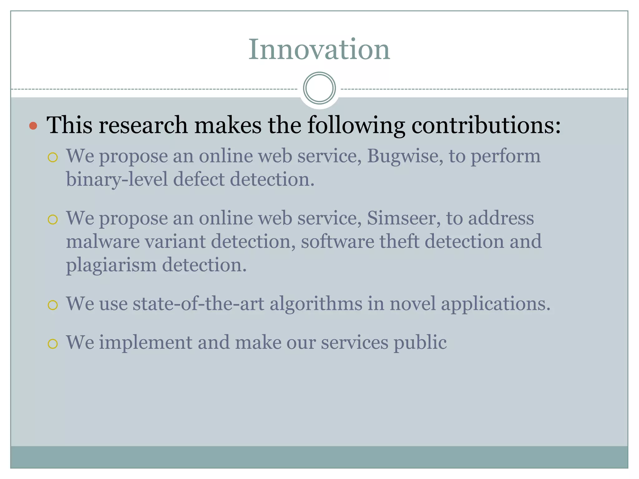 Innovation

 This research makes the following contributions:
   We propose an online web service, Bugwise, to perform
    binary-level defect detection.
     We propose an online web service, Simseer, to address
      malware variant detection, software theft detection and
      plagiarism detection.
     We use state-of-the-art algorithms in novel applications.
     We implement and make our services public
 