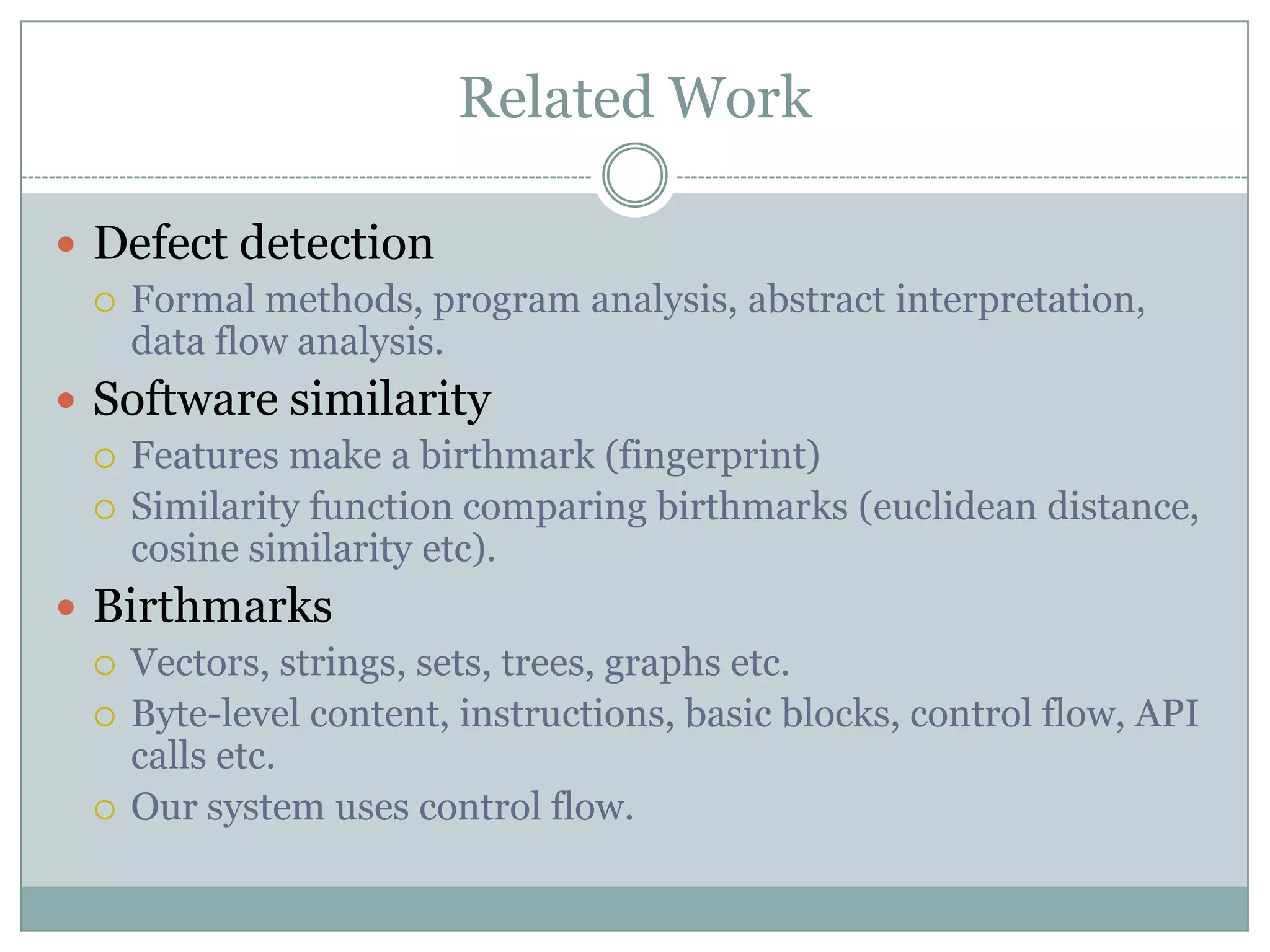 Related Work

 Defect detection
   Formal methods, program analysis, abstract interpretation,
    data flow analysis.
 Software similarity
   Features make a birthmark (fingerprint)
   Similarity function comparing birthmarks (euclidean distance,
    cosine similarity etc).
 Birthmarks
   Vectors, strings, sets, trees, graphs etc.
   Byte-level content, instructions, basic blocks, control flow, API
    calls etc.
   Our system uses control flow.
 