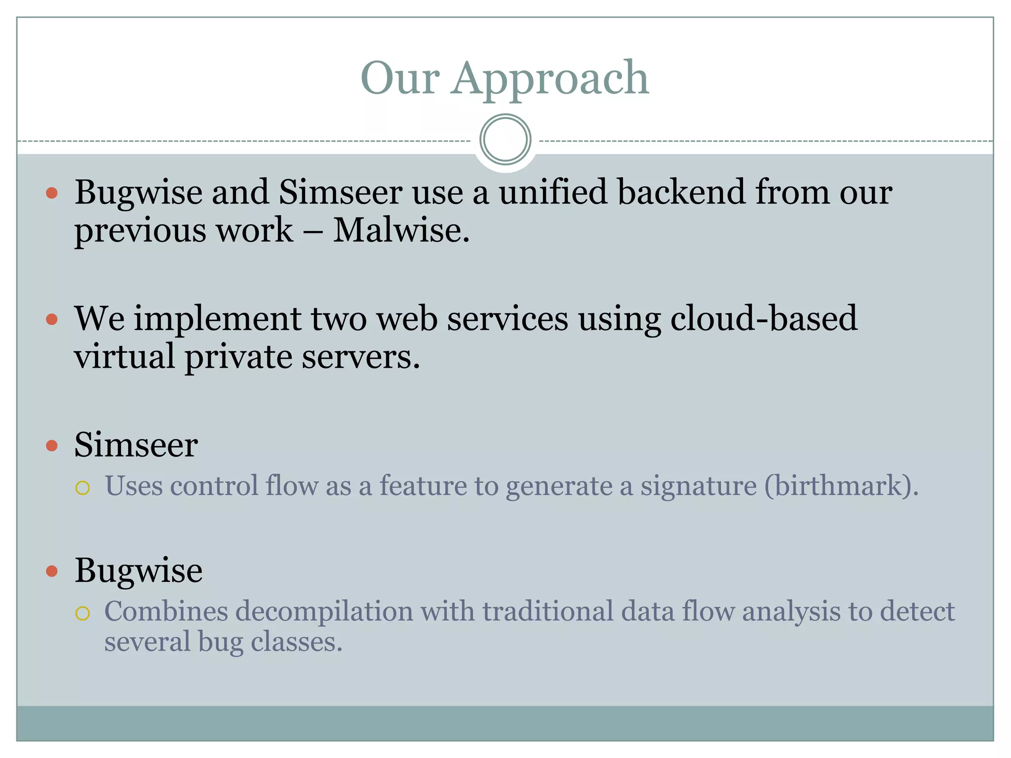 Our Approach

 Bugwise and Simseer use a unified backend from our
 previous work – Malwise.

 We implement two web services using cloud-based
 virtual private servers.

 Simseer
    Uses control flow as a feature to generate a signature (birthmark).


 Bugwise
    Combines decompilation with traditional data flow analysis to detect
     several bug classes.
 
