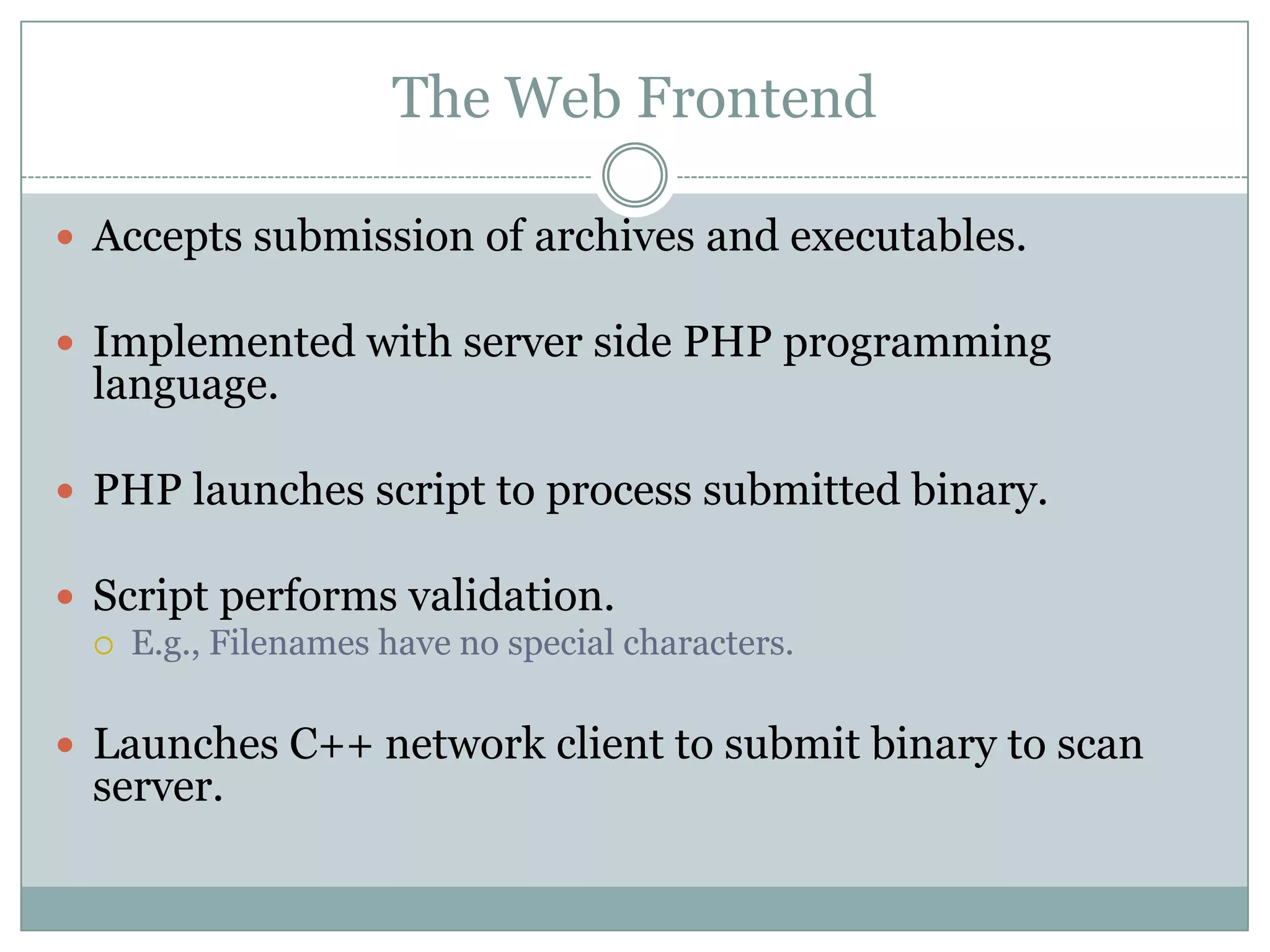 The Web Frontend

 Accepts submission of archives and executables.

 Implemented with server side PHP programming
 language.

 PHP launches script to process submitted binary.

 Script performs validation.
    E.g., Filenames have no special characters.

 Launches C++ network client to submit binary to scan
 server.
 