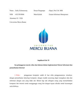 Nama : Sefty Echamawaty Dosen Pengampu : Hapzi, Prof. Dr. MM
NIM : 43215010046 Mata Kuliah : Sistem Informasi Manajemen
Akuntansi S1 / FEB
Universitas Mercu Buana
Implikasi Etis TI
Isu pelanggaran moral, etika dan hukum dalam implementasi Sistem Informasi dan
pemanfaatan Internet
1. Etika : penggunaan komputer sudah di luar etika penggunaannya, misalnya:
dengan pemanfaatan teknologi komputer, dengan mudah seseorang dapat mengakses data dan
informasi dengan cara yang tidak sah. Belum lagi ada sebagian orang yang memanfaatkan
komputer dan internet untuk mengganggu orang lain dengan tujuan sekedar untuk kesenangan
serta hobinya.
 