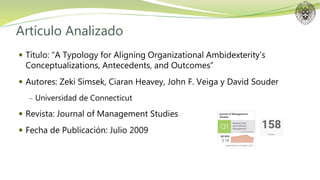 Artículo Analizado
 Título: “A Typology for Aligning Organizational Ambidexterity’s
Conceptualizations, Antecedents, and Outcomes”
 Autores: Zeki Simsek, Ciaran Heavey, John F. Veiga y David Souder
− Universidad de Connecticut
 Revista: Journal of Management Studies
 Fecha de Publicación: Julio 2009
 