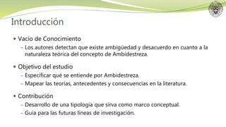 Introducción
 Vacío de Conocimiento
− Los autores detectan que existe ambigüedad y desacuerdo en cuanto a la
naturaleza teórica del concepto de Ambidestreza.
 Objetivo del estudio
− Especificar qué se entiende por Ambidestreza.
− Mapear las teorías, antecedentes y consecuencias en la literatura.
 Contribución
− Desarrollo de una tipología que sirva como marco conceptual.
− Guía para las futuras líneas de investigación.
 