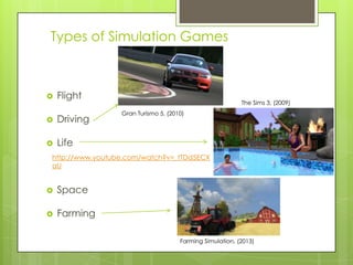 Types of Simulation Games



Flight



Driving



The Sims 3, (2009)
Gran Turismo 5, (2010)

Life

http://www.youtube.com/watch?v=_tTDd5ECX
aU



Space



Farming
Farming Simulation, (2013)

 