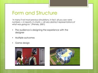 Form and Structure
‘In many if not most previous simulations, in fact, all you saw were
numbers — in reports, in charts — all very abstract representations of
what was going on.’ (Prensky, 2001)

•

The audience is designing the experience with the
designer

•

Multiple outcomes

•

Game design

 