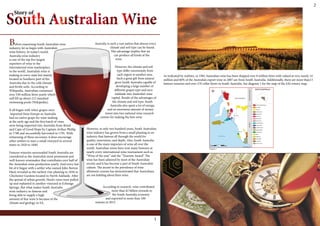 As indicated by realities, in 1982 Australian wine has been shipped over 8 million litres with valued at very nearly 14
million and 60% of the Australia’s export wine in 2007 are from South Australia. Additionally, there are more than13
famous wineries and over 270 cellar doors in South Australia. See diagram 1 for the map of the SA’s winery map.
Source: Barrosa vineyards
Diagram 1
w
i
l
s
o
n
1
Before examining South Australia’s wine
industry, let us begin with Australia’s
wine history. In today’s world,
Australia wine industry
is one of the top five largest
exporters of wine to the
international wine marketplace
in the world. Australia’s wine is
making in every state but mainly
located in Southern part of the
Australia due to the cold climate
and fertile soils. According to
Wikipedia, Australian consumed
over 530 million litres yearly which
will fill up about 212 standard
swimming pools (Wikipedia).
It all began with when grapes were
imported from Europe as Australia
had no native grape for wine making
at the early age and the first batch of vines
were being imported into Australia from Brazil
and Cape of Good Hope by Captain Arthur Phillip
in 1788 and successfully harvested in 1791. With
witnessing of these successes, it does encourage
other settlers to start a small vineyard in several
states in 1820 to 1840.
Famous wineries surrounded South Australia are
considered as the Australia’s most prominent and
well-known winemaker that contributes over half of
the Australia’s wine production yearly. And every last
bit of it began with a settler who named John Barton
Hack revealed as the earliest vine planting in 1836 in
Chichester Gardens located in North Adelaide. After
the spread of urban growth, Hack’s vines were pulled
up and replanted in another vineyard at Echunga
Springs. But what makes South Australia
wine industry so famous and
being able to supply a high
amount of fine wine is because of the
climate and geology in SA.
Australia is such a vast nation that almost every
climate and soil type can be found.
This advantage implies that we
can produce all kinds of the
wine.
However, the climate and soil
type differ enormously from
each region to another area.
Such a great gift from natural
gives South Australia capable of
developing a large number of
different grapes type and turn
Adelaide into Australia’s wine
capital. Beside of the advantages of
the climate and soil type, South
Australia also spent a lot of energy,
and an enormous amount of money
invest into two national wine research
centres for making the best wine.
However, in only two hundred years, South Australian
wine industry has grown from a small planting to an
industry that famous all through the world for
quality, innovation, and depth. Also, South Australia
is one of the main importers of wine all over the
world. Australian wines have won many honours at
nearly every international wine tournament such as
“Wine of the year” and the “Tourism Award”. The
wine has been admired by most of the Australian
society and it has become a part of South Australia’s
culture. The ascent in the prevalence of wine
allotment courses has demonstrated that Australians
are not kidding about their wine.
According to research, wine contributed
more than $2 billion towards to
the South Australia economy
and exported to more than 100
nations in 2015.
Story of
2
 