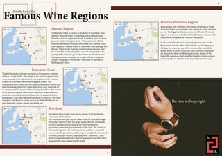 Famous Wine Regions
South Australia
The Barossa Valley is known as the home of Australia’s wine
industry. Barossa Valley is brimming with a fabulous view,
fantastic food and apparently South Australian wine. German
pioneers settled the region in the 1850s, and much of their
beautiful architecture remains until today. The Barossa Valley
wine region is a famous brand in Australian wine making. The
Barossa Valley is also home to a lot of various wineries, and
the wines that produced by them are sold out quickly as the
quality of the wines are great. Apart from the excellent wine
tasting experience, many lovely couples choose to organise
country weddings in the Barossa Valley due to the historic
buildings and views.
Barossa Region
The best Australia red wines are made in Coonawarra wineries
without a single doubt. They produce the most exceptional red
wines because of the experienced wine makers, cooler weather
and the rich soil that harvest the best grade grapes. The
Coonawarra area is filled up with large vineyards and visitors can
taste the sample from every cellar door. Every year, there will be
an event named Coonawarra Wine Tasting Roadshow that travels
to six different capitals cities for the audiences to get in known
about the stories and histories behind the Coonawarra Wine’s
background. Also, the Cabernet Sauvignon as known as “the king
of grapes” and Shiraz is a huge success in Wrattonbully wine re-
gion due to the unique climate and fertile soil.
Limestone Coast
Riverland region supply more than a quarter of the Australian
wines than others region.
The Riverland area picks up the name from the Australia’s longer
river called Murray River. The grape and fruit in the Riverlands
are fresh and delicious because of the water system that
tguarantees the watering supplements to the fruit. The climate in
Riverlands is gentle with warm summers, and this is one of the
reasons why the production of the grape is so high. The Riverland
is known primarily for its Chardonnay wine. Moreover, it also
delivers outstanding Merlot, Cabernet Sauvignon and Shiraz that
famous in the wine industry in the world.
Riverland
Many people may not know the Fleurieu Peninsula in South
Australia, but it was one of the wine regions in South Australia
as well. The biggest and famous winery in Fleurier Peninsula
regions is as known as McLaren Vale. The area is famous of the
Black Shiraz and delicious Cabernet Sauvignon.
In McLaren Vale, the most outstanding winemaker are the
Rosemount, Seaview, Wirra Wirra Estate and Hardy groups.
Aldinga Bay wines are one of the wineries that most of the
people prefer to go for a visit, the wine from this winemaker
are famous for their excellent quality wines. Beside of the
wines, the audience could enjoy the beautiful natural scenery
at the Cape Jervis which is at the top of Fleurieu Peninsula.
Fleurieu Peninsula Region
The time is always right.
3
4
 