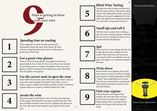 ADVERTISEMENT
9Steps to getting in know
with your wine
Wine magazine or article usually provide rich
information about the wine, news about the wine
industry and giving ideas about how to determine a
good wine or bad wine.
Spending time on reading
Get a great wine glasses
There are a lot of cheap plastic wine glasses out there in
supermarkets, but to taste the wine correctly, do not hesitate
by spending money on a great wine glasses. Because a wine
glasses usually do maintain the temperature more efficiently
than the plastic wine glasses.
1
Use the correct tools to open the wine
Some bottle of wine may come with screw caps which is easy to
open, but some heritage wine bottle is seal with a cork. In
order to open a corked wine bottle correctly, drinker should buy
a good corkscrew to open it without broken the corks.
Aerate the wine
The processing of aerating the wine is let the wine exposing
to the oxygen. Professional wine taster usually pours the wine
into a breather decanter and swirl it to enhances the flavour of
the wine. But aerate wine duration may depend on the wine
type.
2
3
4
5
6
7
8
9
Blind Wine Tasting
Tasting wine with its label covered up is
the best ways to know if the wine is good
or bad. The information of the wine may
influence the taster’s judgement. On the
other side, blind wine tasting will enforce
the taster fully concentrate on their to
Small sips and roll it
The best ways to enjoy wine is taking a
sip and savour instead of gulp it. Spend a
few seconds to moving the wine in your
mouth and taste the flavours.
Spit
If you went to a wine tasting, don’t be shy
to spit the wine after rolling it in your
mouth. This is the best way to prevent
over drunk and be sure split the wine in a
spare wine glasses or container instead of
the floor.
Write down
Record down your opinion of the wine
every time you taste it, for this I strongly
recommend a mobile application named
“Vivino” that could help you to record
the wine you consumed by scanning the
wine’s label, knowing the wine’s review
and information.
Visit wine regions
Visit particular wine regions that
produce the wine that suits you have
a real research of each wine regions
before going. Find a wineries tourist
guide, have a great talk and taste the
wines.
Everyone needs a hero.
Choose him, OpenerMan.
5
6
 