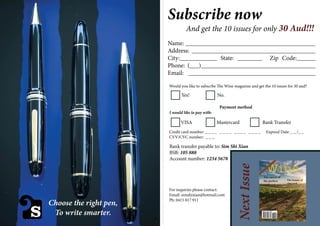 S
Subscribe now
And get the 10 issues for only 30 Aud!!!
Name: __________________________________________
Address: ________________________________________
City:____________ State: ________ Zip Code:______
Phone: (___)_____________________________________
Email: _________________________________________
Would you like to subscrbe The Wine magazine and get the 10 issues for 30 aud?
Yes! No.
Payment method
I would like to pay with:
VISA Mastercard Bank Transfer
Credit card number: _ _ _ _ _ _ _ _ _ _ _ _ _ _ _ _ Expired Date: _ _ /_ _
CVV/CVC number: _ _ _
Bank transfer payable to: Sim Shi Xian
BSB: 105 888
Account number: 1234 5678
For inquiries please contact:
Email: simshixian@hotmail.com
Ph: 0415 817 911
NextIssue
------------------------------------------------------------------------------------------------------------------------
Choose the right pen,
To write smarter.
Wine
The secret of
the perfect
wine
The beauty of
vineyard
1
 