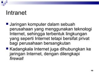 10
Intranet
 Jaringan komputer dalam sebuah
perusahaan yang menggunakan teknologi
Internet, sehingga terbentuk lingkungan
yang seperti Internet tetapi bersifat privat
bagi perusahaan bersangkutan
 Kadangkala Internet juga dihubungkan ke
jaringan Internet, dengan dilengkapi
firewall
 