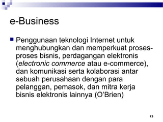 13
e-Business
 Penggunaan teknologi Internet untuk
menghubungkan dan memperkuat proses-
proses bisnis, perdagangan elektronis
(electronic commerce atau e-commerce),
dan komunikasi serta kolaborasi antar
sebuah perusahaan dengan para
pelanggan, pemasok, dan mitra kerja
bisnis elektronis lainnya (O’Brien)
 