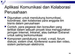 15
Aplikasi Komunikasi dan Kolaborasi
Perusahaan
 Digunakan untuk mendukung komunikasi,
koordinasi, dan kolaborasi para anggota tim
bisnis dalam perusahaan
 Contoh, para pegawai dan konsultan yang
terlibat dalam sebuah proyek bisa menggunakan
jaringan Internet, Intranet, atau bahkan Extranet
untuk saling berkomunikasi
 Komponen pendukung: e-mail, v-mail, forum
diskusi, sistem chat, konferensi suara dan video,
sistem pertemuan elektronis
 