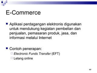 17
E-Commerce
 Aplikasi perdagangan elektronis digunakan
untuk mendukung kegiatan pembelian dan
penjualan, pemasaran produk, jasa, dan
informasi melalui Internet
 Contoh penerapan:
 Electronic Funds Transfer (EFT)
 Lelang online
 