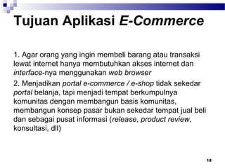 Tujuan Aplikasi E-Commerce
1. Agar orang yang ingin membeli barang atau transaksi
lewat internet hanya membutuhkan akses internet dan
interface-nya menggunakan web browser
2. Menjadikan portal e-commerce / e-shop tidak sekedar
portal belanja, tapi menjadi tempat berkumpulnya
komunitas dengan membangun basis komunitas,
membangun konsep pasar bukan sekedar tempat jual beli
dan sebagai pusat informasi (release, product review,
konsultasi, dll)
18
 