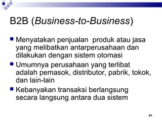 21
B2B (Business-to-Business)
 Menyatakan penjualan produk atau jasa
yang melibatkan antarperusahaan dan
dilakukan dengan sistem otomasi
 Umumnya perusahaan yang terlibat
adalah pemasok, distributor, pabrik, tokok,
dan lain-lain
 Kebanyakan transaksi berlangsung
secara langsung antara dua sistem
 
