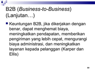22
B2B (Business-to-Business)
(Lanjutan…)
 Keuntungan B2B, jika dikerjakan dengan
benar, dapat menghemat biaya,
meningkatkan pendapatan, memberikan
pengiriman yang lebih cepat, mengurangi
biaya administrasi, dan meningkatkan
layanan kepada pelanggan (Karper dan
Ellis)
 