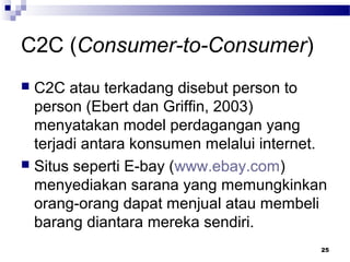 C2C (Consumer-to-Consumer)
 C2C atau terkadang disebut person to
person (Ebert dan Griffin, 2003)
menyatakan model perdagangan yang
terjadi antara konsumen melalui internet.
 Situs seperti E-bay (www.ebay.com)
menyediakan sarana yang memungkinkan
orang-orang dapat menjual atau membeli
barang diantara mereka sendiri.
25
 