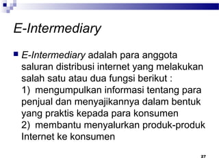 E-Intermediary
 E-Intermediary adalah para anggota
saluran distribusi internet yang melakukan
salah satu atau dua fungsi berikut :
1) mengumpulkan informasi tentang para
penjual dan menyajikannya dalam bentuk
yang praktis kepada para konsumen
2) membantu menyalurkan produk-produk
Internet ke konsumen
27
 
