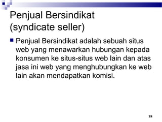 Penjual Bersindikat
(syndicate seller)
 Penjual Bersindikat adalah sebuah situs
web yang menawarkan hubungan kepada
konsumen ke situs-situs web lain dan atas
jasa ini web yang menghubungkan ke web
lain akan mendapatkan komisi.
28
 