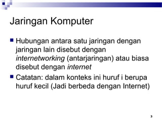 3
Jaringan Komputer
 Hubungan antara satu jaringan dengan
jaringan lain disebut dengan
internetworking (antarjaringan) atau biasa
disebut dengan internet
 Catatan: dalam konteks ini huruf i berupa
huruf kecil (Jadi berbeda dengan Internet)
 