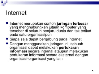 4
Internet
 Internet merupakan contoh jaringan terbesar
yang menghubungkan jutaan komputer yang
tersebar di seluruh penjuru dunia dan tak terikat
pada satu organisasipun
 Siapa saja dapat bergabung pada Internet
 Dengan menggunakan jaringan ini, sebuah
organisasi dapat melakukan pertukaran
informasi secara internal ataupun melakukan
pertukaran informasi secara eksternal dengan
organisasi-organisasi yang lain
 