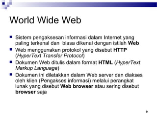 9
World Wide Web
 Sistem pengaksesan informasi dalam Internet yang
paling terkenal dan biasa dikenal dengan istilah Web
 Web menggunakan protokol yang disebut HTTP
(HyperText Transfer Protocol)
 Dokumen Web ditulis dalam format HTML (HyperText
Markup Language)
 Dokumen ini diletakkan dalam Web server dan diakses
oleh klien (Pengakses informasi) melalui perangkat
lunak yang disebut Web browser atau sering disebut
browser saja
 