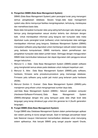 A. Pengertian DBMS (Data Base Management System)
DBMS (Data Base Management System) yakni perangkat lunak yang menangani
semua pengaksesan database. Secara fungsi, data base management
system atau dbms mempunyai fasilitas mengintegrasikan, terhubung, merekayasa
dan memelihara basis data.
Basis data merupakan kumpulan data yang saling berhubungan satu dengan yang
lainnya yang diaorganisasikan sesuai struktur tertentu dan disimpan dengan
baik. Untuk mendapatkan informasi yang berguna dari kumpulan data maka
diperlukan suatu perangkat lunak (software) untuk memanipulasi data sehingga
mendapatkan informasi yang berguna. Database Manajement System (DBMS)
merupakan software yang digunakan untuk membangun sebuah sistem basis data
yang berbasis komputerisasi. DBMS membantu dalam pemeliharaan dan
pengolahan kumpulan data dalam jumlah besar. Sehingga dengan menggunakan
DBMS tidak menimbulkan kekacauan dan dapat digunakan oleh pengguna sesuai
dengan kebutuhan.
1. Menurut C. J. Date : Data Base Management System (DBMS) adalah software
yang menghandel semua akses pada database untuk melayani keperluan user.
2. Menurut S, Attre : Data Base Management System (DBMS) yaitu software,
hardware, firmware serta procedure-procedure yang memanage database.
Firmware yaitu software yang sudah jadi modul yang tertanam pada hardware
(ROM).
3. Menurut Gordon C. Everest : Data Base Management System (DBMS) yaitu
manajemen yang efisien untuk mengorganisasi sumber daya data.
Jadi Data Base Management System (DBMS) : Seluruh peralatan computer
(Hardware+Software+Firmware). Data Base Management System
(DBMS) dilengkapi dengan bhs yang bertujuan pada data (High level data
language) yang kerap dimaksud juga untuk bhs generasi ke 4 (fourth generation
language).
B. Fungsi DBMS (Data Base Management System)
Fungsi DBMS atau Database Management System dalam perkembangan aplikasi
dan sistem penting di dunia sangat banyak. Saat ini berbagai perusahaan besar
baik Nasional maupun Internasional memanfaatkan database untuk menunjang
sistem aplikasinya. Ada banyak DBMS yang sangat populer seperti Oracle,
 